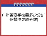 广州警察学校要多少分(广州警校录取分数)