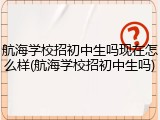 航海学校招初中生吗现在怎么样(航海学校招初中生吗)