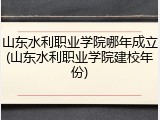 山东水利职业学院哪年成立(山东水利职业学院建校年份)