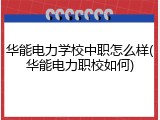 华能电力学校中职怎么样(华能电力职校如何)