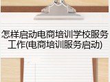 怎样启动电商培训学校服务工作(电商培训服务启动)