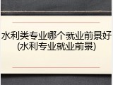 水利类专业哪个就业前景好(水利专业就业前景)
