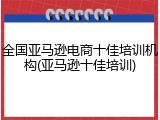 全国亚马逊电商十佳培训机构(亚马逊十佳培训)