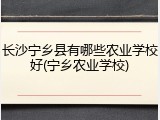 长沙宁乡县有哪些农业学校好(宁乡农业学校)