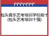 包头音乐艺考培训学校前十(包头艺考培训十强)