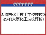 太原市化工技工学校技校怎么样(太原化工技校评价)