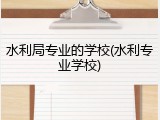 水利局专业的学校(水利专业学校)