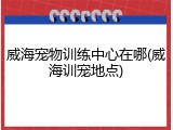 威海宠物训练中心在哪(威海训宠地点)
