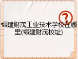 福建财茂工业技术学校在哪里(福建财茂校址)