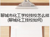 聊城市化工学校技校怎么样(聊城化工技校如何)