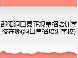 邵阳洞口县正规单招培训学校在哪(洞口单招培训学校)
