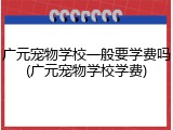 广元宠物学校一般要学费吗(广元宠物学校学费)
