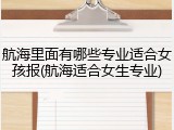 航海里面有哪些专业适合女孩报(航海适合女生专业)