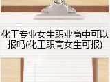 化工专业女生职业高中可以报吗(化工职高女生可报)