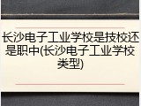 长沙电子工业学校是技校还是职中(长沙电子工业学校类型)