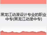 黑龙江动漫设计专业的职业中专(黑龙江动漫中专)