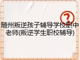 随州叛逆孩子辅导学校职中老师(叛逆学生职校辅导)