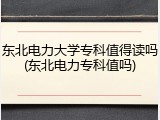 东北电力大学专科值得读吗(东北电力专科值吗)
