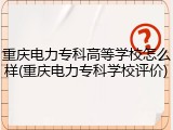 重庆电力专科高等学校怎么样(重庆电力专科学校评价)