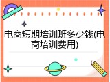 电商短期培训班多少钱(电商培训费用)