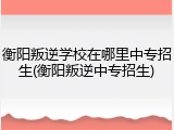 衡阳叛逆学校在哪里中专招生(衡阳叛逆中专招生)