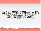 南宁商贸学校职校怎么样(南宁商贸职校如何)