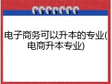 电子商务可以升本的专业(电商升本专业)