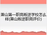 萧山第一职高叛逆学校怎么样(萧山叛逆职高评价)