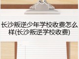 长沙叛逆少年学校收费怎么样(长沙叛逆学校收费)