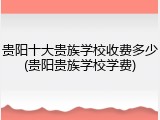 贵阳十大贵族学校收费多少(贵阳贵族学校学费)