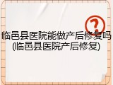 临邑县医院能做产后修复吗(临邑县医院产后修复)