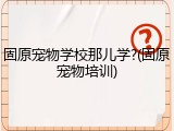固原宠物学校那儿学?(固原宠物培训)