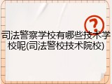 司法警察学校有哪些技术学校呢(司法警校技术院校)