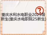 重庆水利水电职业2025级新生(重庆水电职院25新生)