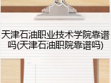 天津石油职业技术学院靠谱吗(天津石油职院靠谱吗)
