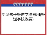 新乡孩子叛逆学校费用(叛逆学校收费)