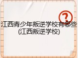 江西青少年叛逆学校有哪些(江西叛逆学校)