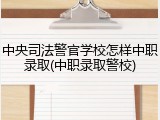 中央司法警官学校怎样中职录取(中职录取警校)