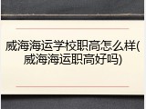 威海海运学校职高怎么样(威海海运职高好吗)