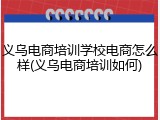 义乌电商培训学校电商怎么样(义乌电商培训如何)