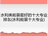 水利类前景最好的十大专业排名(水利前景十大专业)