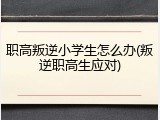 职高叛逆小学生怎么办(叛逆职高生应对)