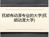 抚顺有动漫专业的大学(抚顺动漫大学)