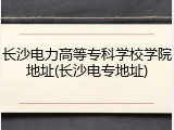 长沙电力高等专科学校学院地址(长沙电专地址)