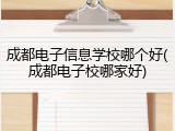 成都电子信息学校哪个好(成都电子校哪家好)