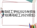 青岛轻工学校2025年招生计划(青岛轻工2025招生)