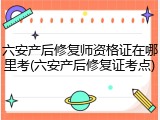 六安产后修复师资格证在哪里考(六安产后修复证考点)
