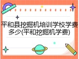 平和县挖掘机培训学校学费多少(平和挖掘机学费)