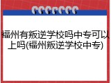 福州有叛逆学校吗中专可以上吗(福州叛逆学校中专)