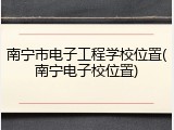 南宁市电子工程学校位置(南宁电子校位置)